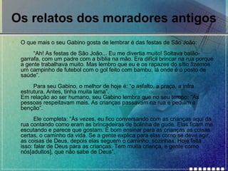 Os relatos dos moradores antigos
•

O que mais o seu Gabino gosta de lembrar é das festas de São João:
“Ah! As festas de São João... Eu me divertia muito! Soltava balãogarrafa, com um padre com a bíblia na mão. Era difícil brincar na rua porque
a gente trabalhava muito. Mas lembro que eu e os rapazes do sítio fizemos
um campinho de futebol com o gol feito com bambu, lá onde é o posto de
saúde”.
Para seu Gabino, o melhor de hoje é: “o asfalto, a praça, a infra
estrutura. Antes, tinha muita lama”.
Em relação ao ser humano, seu Gabino lembra que no seu tempo: “As
pessoas respeitavam mais. As crianças passavam na rua e pediam a
benção”.
Ele completa: “Às vezes, eu fico conversando com as crianças aqui da
rua contando como eram as brincadeiras de bolinha de gude. Elas ficam me
escutando e parece que gostam. É bom ensinar para as crianças as coisas
certas, o caminho da vida. Se a gente explica para elas como se deve agir,
as coisas de Deus, depois elas seguem o caminho, sozinhas. Hoje falta
isso: falar de Deus para as crianças. Tem muita criança, e gente como
nós[adultos], que não sabe de Deus”.

 