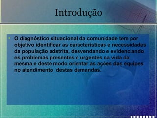 Introdução
• O diagnóstico situacional da comunidade tem por
objetivo identificar as características e necessidades
da população adstrita, desvendando e evidenciando
os problemas presentes e urgentes na vida da
mesma e deste modo orientar as ações das equipes
no atendimento destas demandas.

 