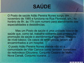 SAÚDE
• O Posto de saúde Adão Pereira Nunes surgiu em
novembro de 1985 e funciona na Rua Florestal, s/n., no
horário de 8h. às 17h com numero para atendimento das
especialidades e desistências.
Mas um Posto de saúde é uma unidade básica de
saúde que, como tal, trabalha somente com prevenção,
promoção da saúde e atendimento a algumas doenças
de nível básico. Os casos de emergência devem ser
encaminhados a um hospital.
• O posto Adão Pereira Nunes atende não só a
comunidade de Vilar Carioca como também moradores
da redondeza (Dicurana, Conjunto Cesário de Mello,
Nova Canaã, Conjunto Icurana...).

 