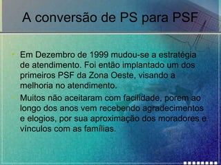 A conversão de PS para PSF
• Em Dezembro de 1999 mudou-se a estratégia
de atendimento. Foi então implantado um dos
primeiros PSF da Zona Oeste, visando a
melhoria no atendimento.
• Muitos não aceitaram com facilidade, porem ao
longo dos anos vem recebendo agradecimentos
e elogios, por sua aproximação dos moradores e
vínculos com as famílias.

 