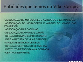 Entidades que temos no Vilar Carioca
ASSOCIAÇÃO DE MORADORES E AMIGOS DO VILAR CARIOCA;

ASSOCIAÇÃO DE MORADORES E AMIGOS DO VILAGE DAS
PALMEIRAS;

ASSOCIAÇÃO DAS CASINHAS;

ASSOCIAÇÃO DO PARQUE CANAÃ;

IGREJA DO DIVINO ESPÍRITO SANTO;

IGREJA BATISTA DO VILAR CARIOCA;

IGREJA ASSEMBLÉIA DE DEUS;

IGREJA ADVENTISTA DO SÉTIMO DIA;

INSTITUTO METODISTA ANA GONZAGA.

CENTROS ESPIRITAS;


 