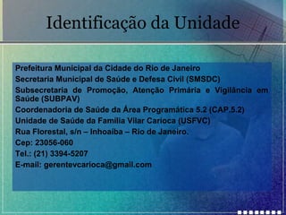 Identificação da Unidade
Prefeitura Municipal da Cidade do Rio de Janeiro
Secretaria Municipal de Saúde e Defesa Civil (SMSDC)
Subsecretaria de Promoção, Atenção Primária e Vigilância em
Saúde (SUBPAV)
Coordenadoria de Saúde da Área Programática 5.2 (CAP.5.2)
Unidade de Saúde da Família Vilar Carioca (USFVC)
Rua Florestal, s/n – Inhoaíba – Rio de Janeiro.
Cep: 23056-060
Tel.: (21) 3394-5207
E-mail: gerentevcarioca@gmail.com

 