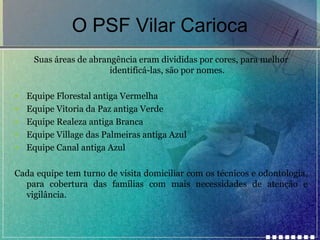 O PSF Vilar Carioca
Suas áreas de abrangência eram divididas por cores, para melhor
identificá-las, são por nomes.
•
•
•
•
•

Equipe Florestal antiga Vermelha
Equipe Vitoria da Paz antiga Verde
Equipe Realeza antiga Branca
Equipe Village das Palmeiras antiga Azul
Equipe Canal antiga Azul

Cada equipe tem turno de visita domiciliar com os técnicos e odontologia,
para cobertura das famílias com mais necessidades de atenção e
vigilância.

 