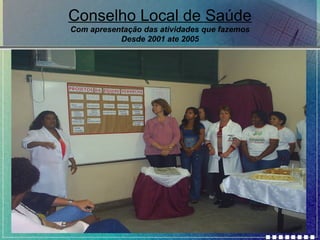Conselho Local de Saúde
Com apresentação das atividades que fazemos
Desde 2001 ate 2005

 