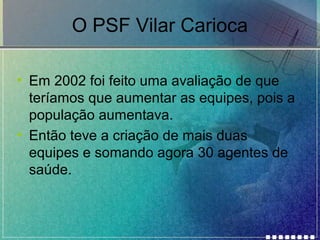 O PSF Vilar Carioca
• Em 2002 foi feito uma avaliação de que
teríamos que aumentar as equipes, pois a
população aumentava.
• Então teve a criação de mais duas
equipes e somando agora 30 agentes de
saúde.

 