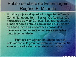 Relato do chefe de Enfermagem
Rogério B. Miranda
• Um dos projetos do posto é o Agente de Saúde
Comunitário, que tem 11 anos. Os Agentes são
moradores de Vilar Carioca. Eles representam a
principal ponte entre a comunidade e a unidade
de saúde, por eles visitarem as casas dos
moradores diariamente e por suas atividades
junto à comunidade.
Para ser um Agente de Saúde deve ter
pelo menos o 1º grau completo, ser maior de 18
anos e morador da comunidade há 3 anos.

 