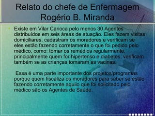Relato do chefe de Enfermagem
Rogério B. Miranda
• Existe em Vilar Carioca pelo menos 30 Agentes
distribuídos em seis áreas de atuação. Eles fazem visitas
domiciliares, cadastram os moradores e verificam se
eles estão fazendo corretamente o que foi pedido pelo
médico, como: tomar os remédios regularmente,
principalmente quem for hipertenso e diabetes; verificam
também se as crianças tomaram as vacinas.
Essa é uma parte importante dos projetos/programas
porque quem fiscaliza os moradores para saber se estão
fazendo corretamente aquilo que foi solicitado pelo
médico são os Agentes de Saúde.

 