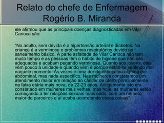 Relato do chefe de Enfermagem
Rogério B. Miranda
•

ele afirmou que as principais doenças diagnosticadas em Vilar
Carioca são:

•

“No adulto, sem dúvida é a hipertensão arterial e diabetes. Na
criança é a verminose e problemas respiratórios devido ao
saneamento básico. A parte asfaltada de Vilar Carioca não tem
muito tempo e as pessoas têm o hábito de higiene que não são
adequados e acabam pegando verminose. Quanto aos jovens, eles
vêm pouco à unidade e quando vêm é porque estão se sentindo mal
naquele momento. Às vezes é uma dor de cabeça ou alguma dor
abdominal, mas nada específico. Nas mulheres constatamos um
atendimento maior em relação ao câncer de útero, principalmente
na faixa etária mais nova, de 22-23 anos. Antigamente isto era
constatado em mulheres mais velhas, mas hoje, as mulheres estão
começando a ter relações sexuais mais cedo, com um número
maior de parceiros e aí acaba acarretando essas coisas”.

 