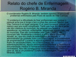 Relato do chefe de Enfermagem
Rogério B. Miranda
O coordenador Rogério B. Miranda também apontou os principais
problemas enfrentados pelo Posto de saúde de Vilar Carioca:
•

“O problema é a dificuldade de fixar profissionais aqui porque o
pessoal acha que é longe e tem a coisa das pessoas falarem que
Vilar Carioca é um lugar perigoso. E aí, para conseguir colocar um
médico aqui era muito complicado. Tanto que hoje em dia a gente
não têm médicos do município. As pessoas que fazem a
assistência: os médicos, enfermeiras, assistentes sociais, não são
do município. Elas são contratadas pela ONG CAMPO. Do
município são: Atualmente a diretora é a Dra. Maria Elizabeth
Abraão, eu, que sou chefe de enfermagem do instituto, o
administrador da unidade( Adm Luiz Valcir Lagoa), a coordenadora
de programas(Enfª Luciene) e alguns auxiliares de enfermagem que
ficam na vacinação(Icleia), no curativo(Graça), na
esterilização(Neuza, alguns administrativos(Marilene e Paulinho)na
documentação medica e Farmácia(Elida e Marcos) . O restante são
contratados. Nós não conseguimos trazer profissionais (médicos)
para cá. Isto é um problema!”(Chefe de enfermagem, Rogério B. de
Miranda, 2003).

 