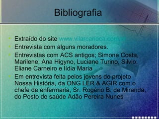 Bibliografia
• Extraído do site www.vilarcarioca.com.br
• Entrevista com alguns moradores.
• Entrevistas com ACS antigos; Simone Costa,
Marilene, Ana Higyno, Luciane Turino, Silvio,
Eliane Carneiro e lídia Maria
• Em entrevista feita pelos jovens do projeto
Nossa História, da ONG LER & AGIR com o
chefe de enfermaria, Sr. Rogério B. de Miranda,
do Posto de saúde Adão Pereira Nunes

 