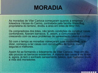 MORADIA
•

As moradias de Vilar Carioca começaram quando a empresa
loteadora Várzea do Carmo, contratada pela família Weiszflog,
proprietária do terreno, dividiu a área em lotes de 8mx15m.
Os compradores dos lotes, não tendo condições de construir casas
confortáveis, fizeram barracos. E, assim, a comunidade foi
crescendo com os seus problemas de saneamento básico e outros.
Só com o tempo as moradias começaram a se modernizar, quer
dizer, começou a ter casas com construções de tijolos, mais
seguras e melhores.
Assim foi se formando o loteamento de Vilar Carioca. Hoje em dia,
são poucos os barracos existentes. A maioria das casas é de tijolos
e, agora, já tem o sonhado saneamento básico, que melhorou muito
a vida dos moradores.

 