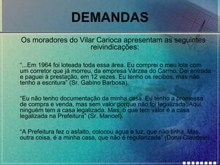 DEMANDAS
Os moradores do Vilar Carioca apresentam as seguintes
reivindicações:
•

“...Em 1964 foi loteada toda essa área. Eu comprei o meu lote com
um corretor que já morreu, da empresa Várzea do Carmo. Dei entrada
e paguei à prestação, em 12 vezes. Eu tenho os recibos, mas não
tenho a escritura” (Sr. Gabino Barbosa).

•

“Eu não tenho documentação da minha casa. Eu tenho a promessa
de compra e venda, mas sem valor porque não foi legalizada. Aqui,
ninguém tem a casa legalizada. Mas, o que tem valor é a casa
legalizada na Prefeitura” (Sr. Manoel).

•

“A Prefeitura fez o asfalto, colocou água e luz, que não tinha. Mas,
outra coisa, é a minha casa, que não é regularizada” (Dona Claudete).

 