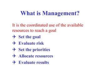 What is Management?
It is the coordinated use of the available
resources to reach a goal
Q Set the goal
Q Evaluate risk
Q Set the priorities
Q Allocate resources
Q Evaluate results
 