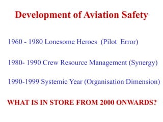 Development of Aviation Safety
1960 - 1980 Lonesome Heroes (Pilot Error)
1980- 1990 Crew Resource Management (Synergy)
1990-1999 Systemic Year (Organisation Dimension)
WHAT IS IN STORE FROM 2000 ONWARDS?
 