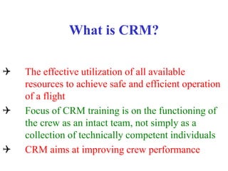 What is CRM?
Q The effective utilization of all available
resources to achieve safe and efficient operation
of a flight
Q Focus of CRM training is on the functioning of
the crew as an intact team, not simply as a
collection of technically competent individuals
Q CRM aims at improving crew performance
 