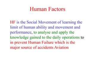 Human Factors
HF is the Social Movement of learning the
limit of human ability and movement and
performance, to analyse and apply the
knowledge gained to the daily operations to
in prevent Human Failure which is the
major source of accidents Aviation
 