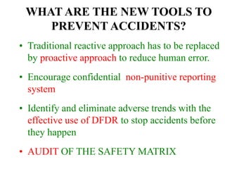 WHAT ARE THE NEW TOOLS TO
PREVENT ACCIDENTS?
• Traditional reactive approach has to be replaced
by proactive approach to reduce human error.
• Encourage confidential non-punitive reporting
system
• Identify and eliminate adverse trends with the
effective use of DFDR to stop accidents before
they happen
• AUDIT OF THE SAFETY MATRIX
 