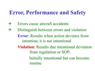 Error, Performance and Safety
Q Errors cause aircraft accidents
Q Distinguish between errors and violation
Error: Results when action deviates from
intention; it is not intentional
Violation: Results due intentional deviation
from regulation or SOP;
Initially intentional but can become
routine
 