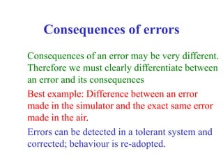 Consequences of errors
Consequences of an error may be very different.
Therefore we must clearly differentiate between
an error and its consequences
Best example: Difference between an error
made in the simulator and the exact same error
made in the air.
Errors can be detected in a tolerant system and
corrected; behaviour is re-adopted.
 