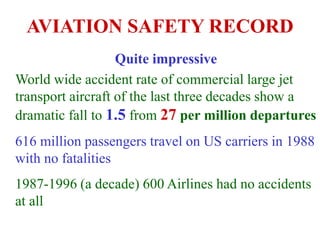 AVIATION SAFETY RECORD
Quite impressive
World wide accident rate of commercial large jet
transport aircraft of the last three decades show a
dramatic fall to 1.5 from 27 per million departures
616 million passengers travel on US carriers in 1988
with no fatalities
1987-1996 (a decade) 600 Airlines had no accidents
at all
 