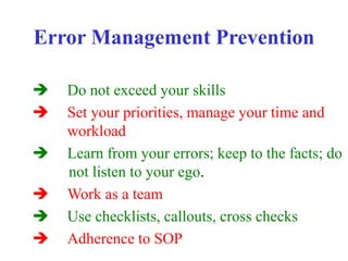 Error Management Prevention
 Do not exceed your skills
 Set your priorities, manage your time and
workload
 Learn from your errors; keep to the facts; do
not listen to your ego.
 Work as a team
 Use checklists, callouts, cross checks
 Adherence to SOP
 
