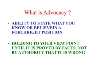 What is Advocacy ?
• ABILITY TO STATE WHAT YOU
KNOW OR BELIEVEIN A
FORTHRIGHT POSITION
• HOLDING TO YOUR VIEW POINT
UNTIL IT IS PROVED BY FACTS, NOT
BY AUTHORITY THAT IT IS WRONG
 