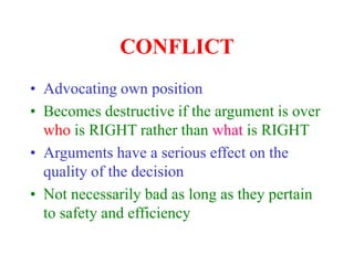 CONFLICT
• Advocating own position
• Becomes destructive if the argument is over
who is RIGHT rather than what is RIGHT
• Arguments have a serious effect on the
quality of the decision
• Not necessarily bad as long as they pertain
to safety and efficiency
 