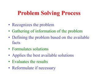 Problem Solving Process
• Recognizes the problem
• Gathering of information of the problem
• Defining the problem based on the available
facts
• Formulates solutions
• Applies the best available solutions
• Evaluates the results
• Reformulate if necessary
 