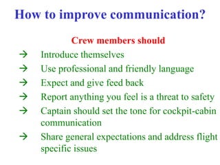 How to improve communication?
Crew members should
 Introduce themselves
 Use professional and friendly language
 Expect and give feed back
 Report anything you feel is a threat to safety
 Captain should set the tone for cockpit-cabin
communication
 Share general expectations and address flight
specific issues
 