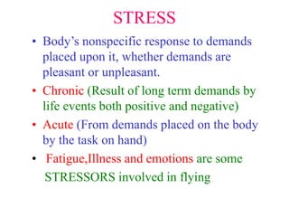 STRESS
• Body’s nonspecific response to demands
placed upon it, whether demands are
pleasant or unpleasant.
• Chronic (Result of long term demands by
life events both positive and negative)
• Acute (From demands placed on the body
by the task on hand)
• Fatigue,Illness and emotions are some
STRESSORS involved in flying
 