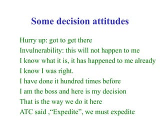 Some decision attitudes
Hurry up: got to get there
Invulnerability: this will not happen to me
I know what it is, it has happened to me already
I know I was right.
I have done it hundred times before
I am the boss and here is my decision
That is the way we do it here
ATC said ,“Expedite”, we must expedite
 