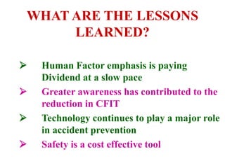 WHAT ARE THE LESSONS
LEARNED?
 Human Factor emphasis is paying
Dividend at a slow pace
 Greater awareness has contributed to the
reduction in CFIT
 Technology continues to play a major role
in accident prevention
 Safety is a cost effective tool
 