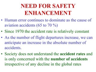 NEED FOR SAFETY
ENHANCEMENT
• Human error continues to dominate as the cause of
aviation accidents (65 to 70 %)
• Since 1970 the accident rate is relatively constant
• As the number of flight departures increase, we can
anticipate an increase in the absolute number of
accidents.
• Society does not understand the accident rates and
is only concerned with the number of accidents
irrespective of any decline in the global rates
 