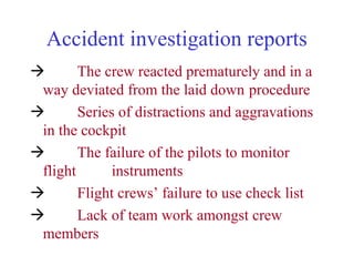 Accident investigation reports
 The crew reacted prematurely and in a
way deviated from the laid down procedure
 Series of distractions and aggravations
in the cockpit
 The failure of the pilots to monitor
flight instruments
 Flight crews’ failure to use check list
 Lack of team work amongst crew
members
 
