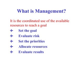 What is Management?
It is the coordinated use of the available
resources to reach a goal
 Set the goal
 Evaluate risk
 Set the priorities
 Allocate resources
 Evaluate results
 