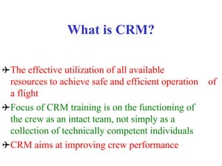 What is CRM?
The effective utilization of all available
resources to achieve safe and efficient operation of
a flight
Focus of CRM training is on the functioning of
the crew as an intact team, not simply as a
collection of technically competent individuals
CRM aims at improving crew performance
 