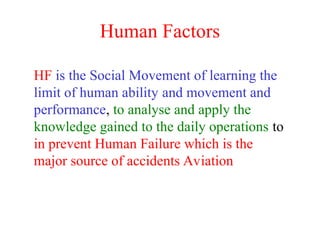 Human Factors
HF is the Social Movement of learning the
limit of human ability and movement and
performance, to analyse and apply the
knowledge gained to the daily operations to
in prevent Human Failure which is the
major source of accidents Aviation
 