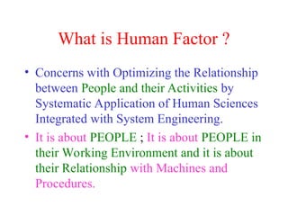 What is Human Factor ?
• Concerns with Optimizing the Relationship
between People and their Activities by
Systematic Application of Human Sciences
Integrated with System Engineering.
• It is about PEOPLE ; It is about PEOPLE in
their Working Environment and it is about
their Relationship with Machines and
Procedures.
 