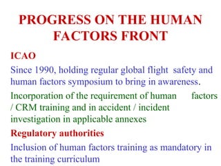 PROGRESS ON THE HUMAN
FACTORS FRONT
ICAO
Since 1990, holding regular global flight safety and
human factors symposium to bring in awareness.
Incorporation of the requirement of human factors
/ CRM training and in accident / incident
investigation in applicable annexes
Regulatory authorities
Inclusion of human factors training as mandatory in
the training curriculum
 