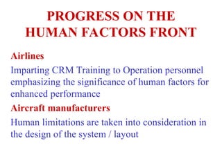 PROGRESS ON THE
HUMAN FACTORS FRONT
Airlines
Imparting CRM Training to Operation personnel
emphasizing the significance of human factors for
enhanced performance
Aircraft manufacturers
Human limitations are taken into consideration in
the design of the system / layout
 