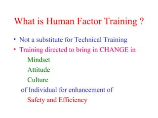 What is Human Factor Training ?
• Not a substitute for Technical Training
• Training directed to bring in CHANGE in
Mindset
Attitude
Culture
of Individual for enhancement of
Safety and Efficiency
 
