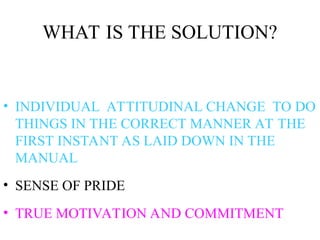 WHAT IS THE SOLUTION?
• INDIVIDUAL ATTITUDINAL CHANGE TO DO
THINGS IN THE CORRECT MANNER AT THE
FIRST INSTANT AS LAID DOWN IN THE
MANUAL
• SENSE OF PRIDE
• TRUE MOTIVATION AND COMMITMENT
 