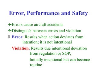 Error, Performance and Safety
Errors cause aircraft accidents
Distinguish between errors and violation
 Error: Results when action deviates from
intention; it is not intentional
Violation: Results due intentional deviation
from regulation or SOP;
Initially intentional but can become
routine
 