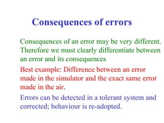 Consequences of errors
Consequences of an error may be very different.
Therefore we must clearly differentiate between
an error and its consequences
Best example: Difference between an error
made in the simulator and the exact same error
made in the air.
Errors can be detected in a tolerant system and
corrected; behaviour is re-adopted.
 