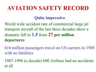 AVIATION SAFETY RECORD
Quite impressive
World wide accident rate of commercial large jet
transport aircraft of the last three decades show a
dramatic fall to 1.5 from 27 per million
departures
616 million passengers travel on US carriers in 1988
with no fatalities
1987-1996 (a decade) 600 Airlines had no accidents
at all
 