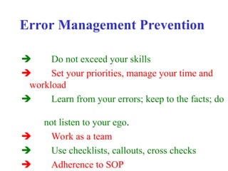 Error Management Prevention
 Do not exceed your skills
 Set your priorities, manage your time and
workload
 Learn from your errors; keep to the facts; do
not listen to your ego.
 Work as a team
 Use checklists, callouts, cross checks
 Adherence to SOP
 