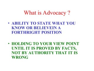 What is Advocacy ?
• ABILITY TO STATE WHAT YOU
KNOW OR BELIEVEIN A
FORTHRIGHT POSITION
• HOLDING TO YOUR VIEW POINT
UNTIL IT IS PROVED BY FACTS,
NOT BY AUTHORITY THAT IT IS
WRONG
 