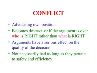 CONFLICT
• Advocating own position
• Becomes destructive if the argument is over
who is RIGHT rather than what is RIGHT
• Arguments have a serious effect on the
quality of the decision
• Not necessarily bad as long as they pertain
to safety and efficiency
 