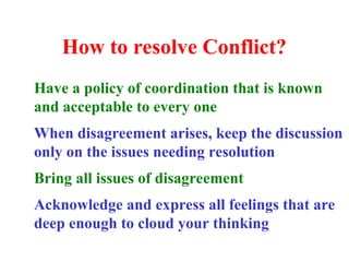 How to resolve Conflict?
Have a policy of coordination that is known
and acceptable to every one
When disagreement arises, keep the discussion
only on the issues needing resolution
Bring all issues of disagreement
Acknowledge and express all feelings that are
deep enough to cloud your thinking
 