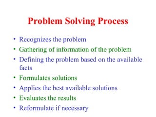 Problem Solving Process
• Recognizes the problem
• Gathering of information of the problem
• Defining the problem based on the available
facts
• Formulates solutions
• Applies the best available solutions
• Evaluates the results
• Reformulate if necessary
 